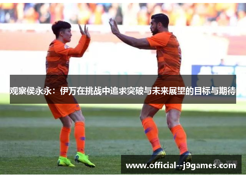 观察侯永永：伊万在挑战中追求突破与未来展望的目标与期待