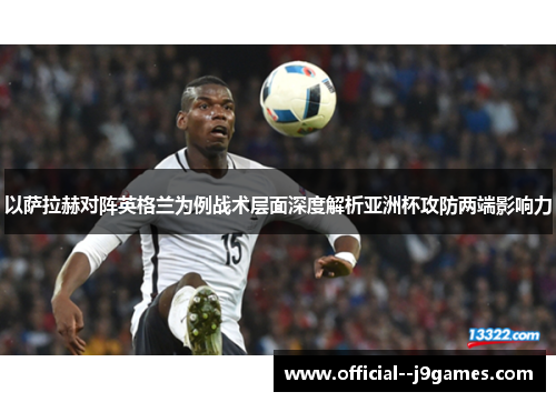 以萨拉赫对阵英格兰为例战术层面深度解析亚洲杯攻防两端影响力