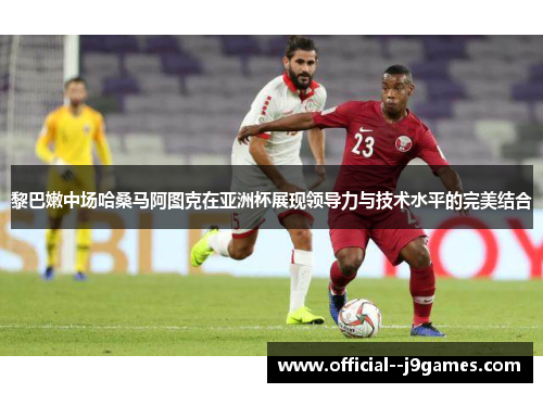 黎巴嫩中场哈桑马阿图克在亚洲杯展现领导力与技术水平的完美结合